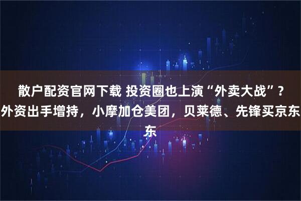 散户配资官网下载 投资圈也上演“外卖大战”？外资出手增持，小摩加仓美团，贝莱德、先锋买京东