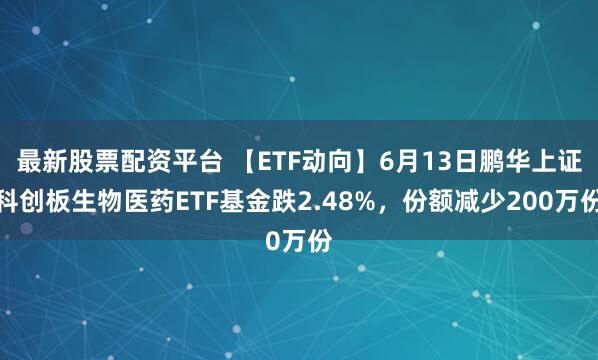 最新股票配资平台 【ETF动向】6月13日鹏华上证科创板生物医药ETF基金跌2.48%，份额减少200万份