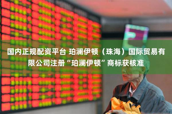 国内正规配资平台 珀澜伊顿（珠海）国际贸易有限公司注册“珀澜伊顿”商标获核准