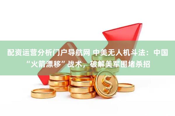 配资运营分析门户导航网 中美无人机斗法：中国“火箭漂移”战术，破解美军围堵杀招