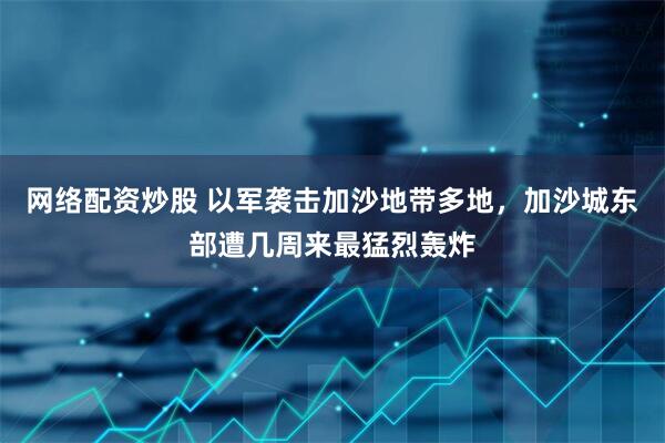 网络配资炒股 以军袭击加沙地带多地，加沙城东部遭几周来最猛烈轰炸