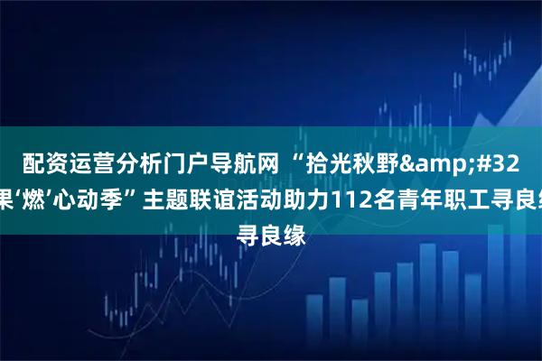 配资运营分析门户导航网 “拾光秋野&#32;果‘燃’心动季”主题联谊活动助力112名青年职工寻良缘