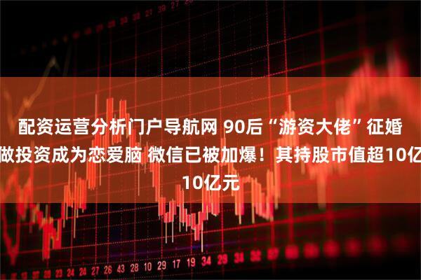配资运营分析门户导航网 90后“游资大佬”征婚：做投资成为恋爱脑 微信已被加爆！其持股市值超10亿元