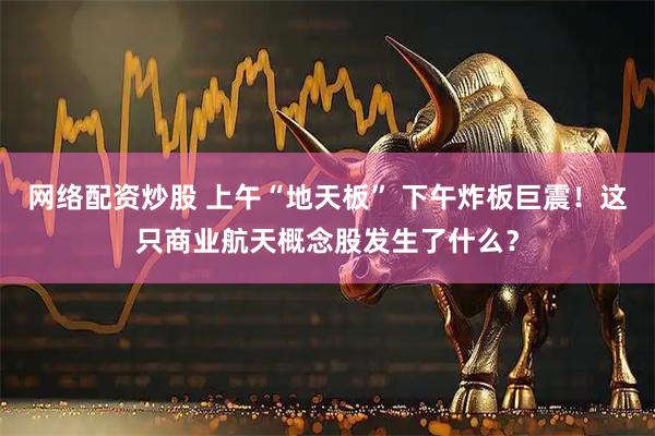 网络配资炒股 上午“地天板” 下午炸板巨震！这只商业航天概念股发生了什么？