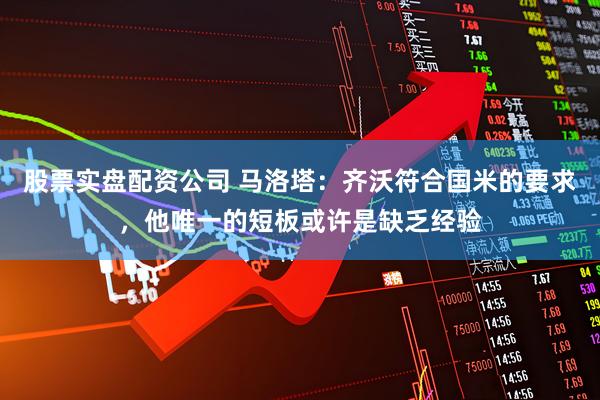 股票实盘配资公司 马洛塔：齐沃符合国米的要求，他唯一的短板或许是缺乏经验