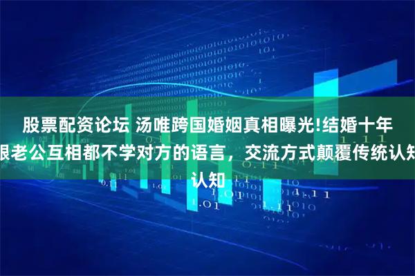 股票配资论坛 汤唯跨国婚姻真相曝光!结婚十年跟老公互相都不学对方的语言，交流方式颠覆传统认知