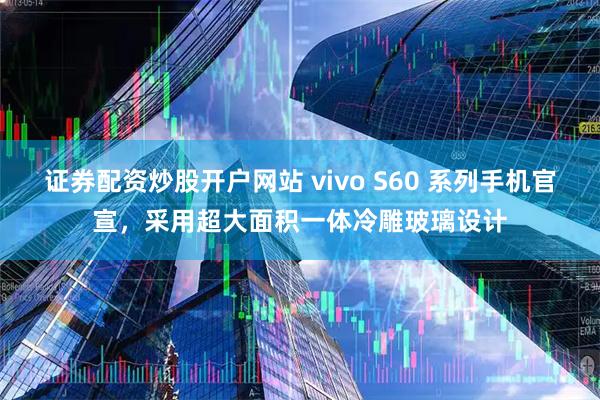 证券配资炒股开户网站 vivo S60 系列手机官宣，采用超大面积一体冷雕玻璃设计