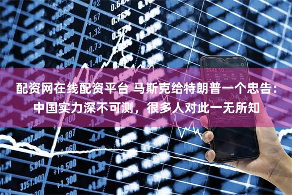 配资网在线配资平台 马斯克给特朗普一个忠告：中国实力深不可测，很多人对此一无所知