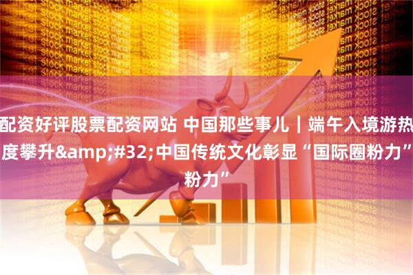配资好评股票配资网站 中国那些事儿｜端午入境游热度攀升 中国传统文化彰显“国际圈粉力”