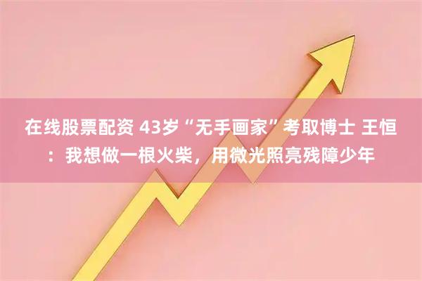 在线股票配资 43岁“无手画家”考取博士 王恒：我想做一根火柴，用微光照亮残障少年