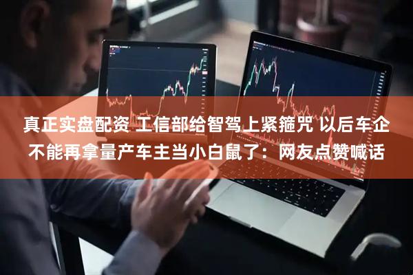 真正实盘配资 工信部给智驾上紧箍咒 以后车企不能再拿量产车主当小白鼠了：网友点赞喊话