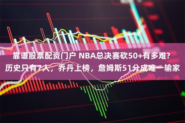 靠谱股票配资门户 NBA总决赛砍50+有多难? 历史只有7人，乔丹上榜，詹姆斯51分成唯一输家